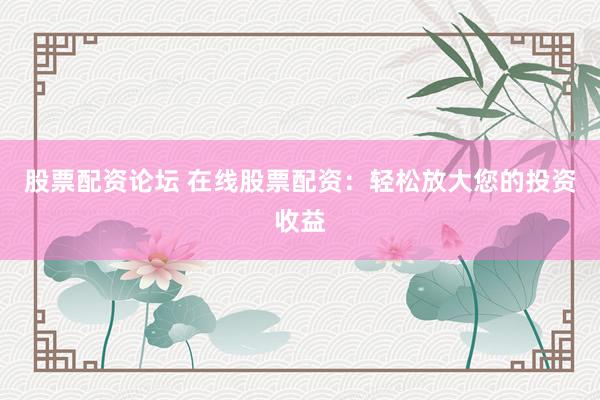 股票配资论坛 在线股票配资：轻松放大您的投资收益