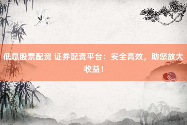 低息股票配资 证券配资平台：安全高效，助您放大收益！