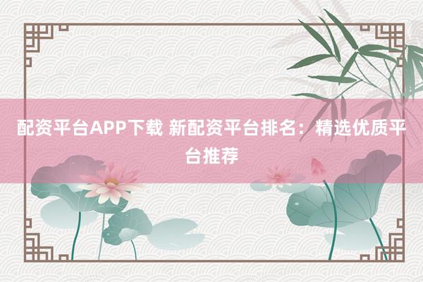 配资平台APP下载 新配资平台排名：精选优质平台推荐