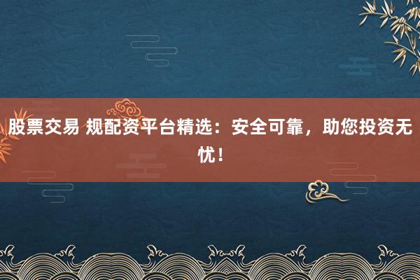 股票交易 规配资平台精选：安全可靠，助您投资无忧！