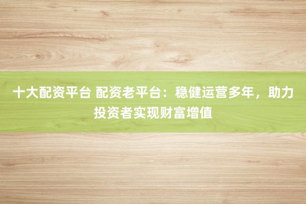 十大配资平台 配资老平台：稳健运营多年，助力投资者实现财富增值