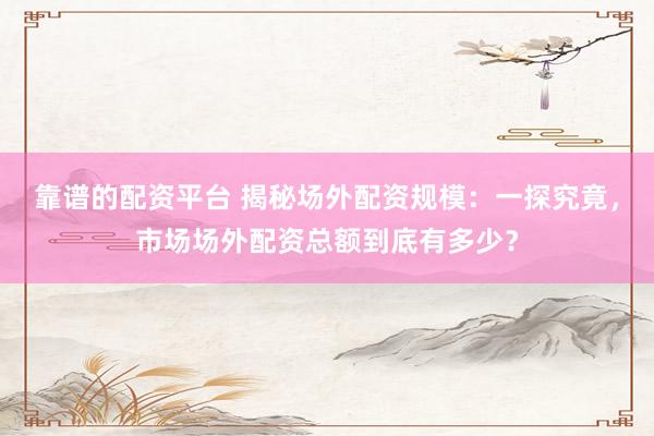 靠谱的配资平台 揭秘场外配资规模：一探究竟，市场场外配资总额到底有多少？