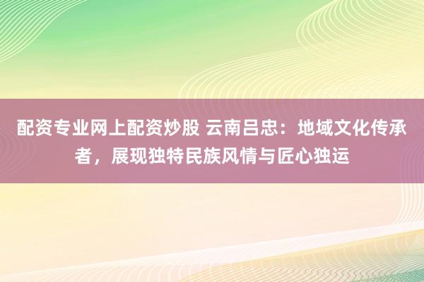 配资专业网上配资炒股 云南吕忠：地域文化传承者，展现独特民族风情与匠心独运