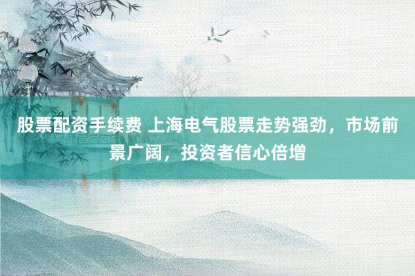 股票配资手续费 上海电气股票走势强劲，市场前景广阔，投资者信心倍增