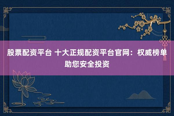 股票配资平台 十大正规配资平台官网：权威榜单助您安全投资
