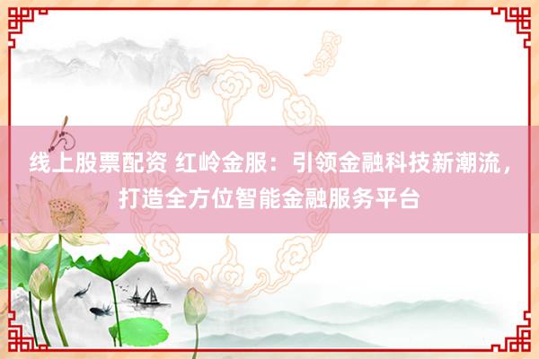 线上股票配资 红岭金服：引领金融科技新潮流，打造全方位智能金融服务平台