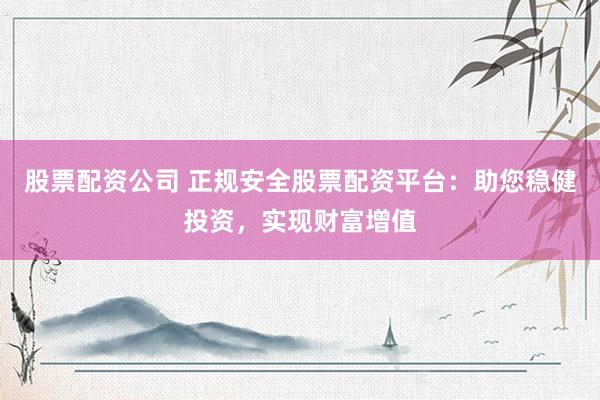 股票配资公司 正规安全股票配资平台：助您稳健投资，实现财富增值