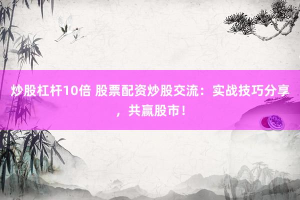 炒股杠杆10倍 股票配资炒股交流：实战技巧分享，共赢股市！