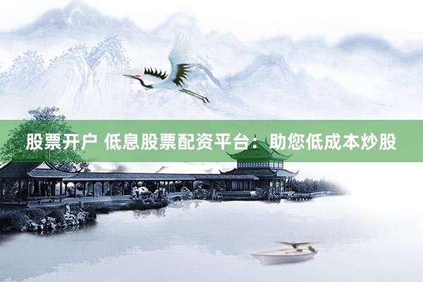 股票开户 低息股票配资平台：助您低成本炒股