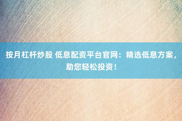 按月杠杆炒股 低息配资平台官网：精选低息方案，助您轻松投资！