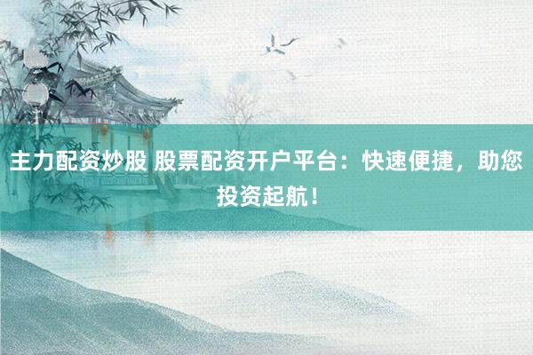主力配资炒股 股票配资开户平台：快速便捷，助您投资起航！