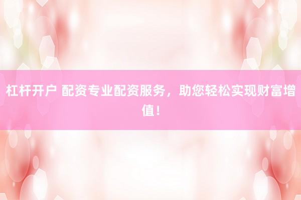 杠杆开户 配资专业配资服务，助您轻松实现财富增值！
