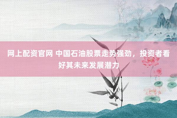 网上配资官网 中国石油股票走势强劲，投资者看好其未来发展潜力