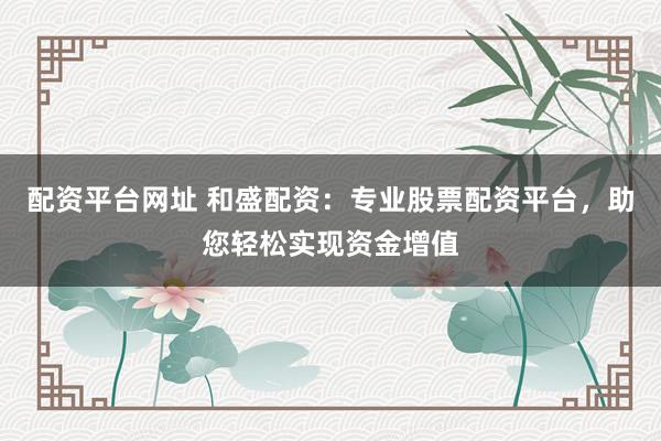 配资平台网址 和盛配资：专业股票配资平台，助您轻松实现资金增值