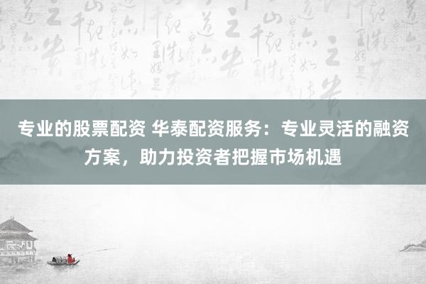 专业的股票配资 华泰配资服务：专业灵活的融资方案，助力投资者把握市场机遇