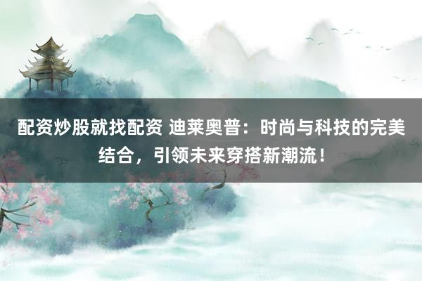 配资炒股就找配资 迪莱奥普：时尚与科技的完美结合，引领未来穿搭新潮流！
