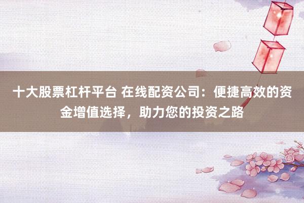 十大股票杠杆平台 在线配资公司：便捷高效的资金增值选择，助力您的投资之路