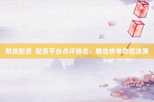 期货配资  配资平台点评排名：精选榜单助您决策