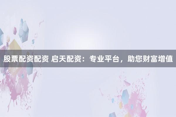 股票配资配资 启天配资：专业平台，助您财富增值