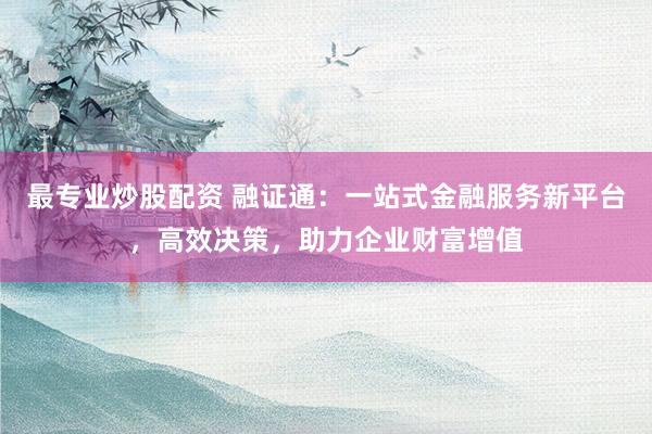 最专业炒股配资 融证通：一站式金融服务新平台，高效决策，助力企业财富增值