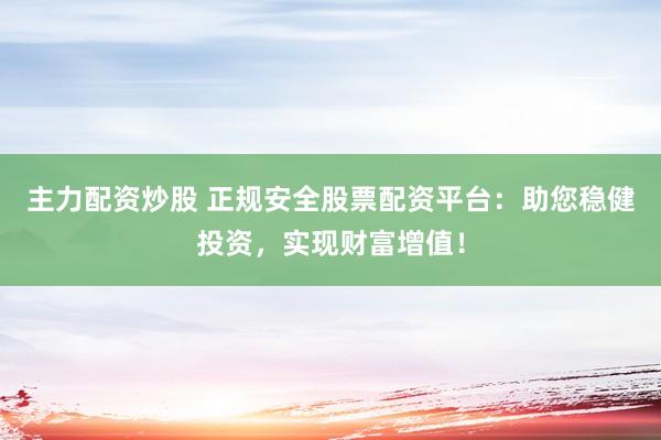 主力配资炒股 正规安全股票配资平台：助您稳健投资，实现财富增值！