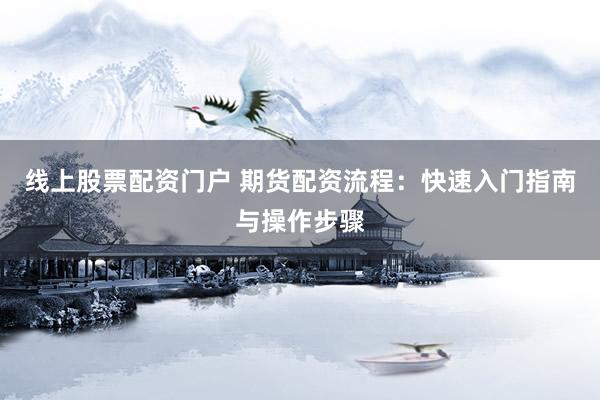 线上股票配资门户 期货配资流程：快速入门指南与操作步骤