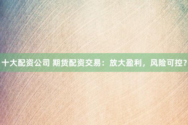 十大配资公司 期货配资交易：放大盈利，风险可控？