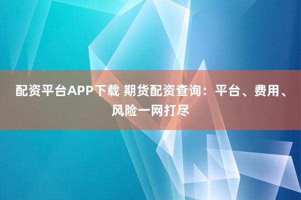 配资平台APP下载 期货配资查询：平台、费用、风险一网打尽