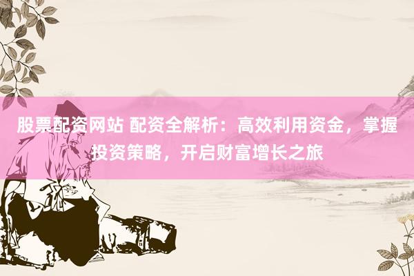 股票配资网站 配资全解析：高效利用资金，掌握投资策略，开启财富增长之旅