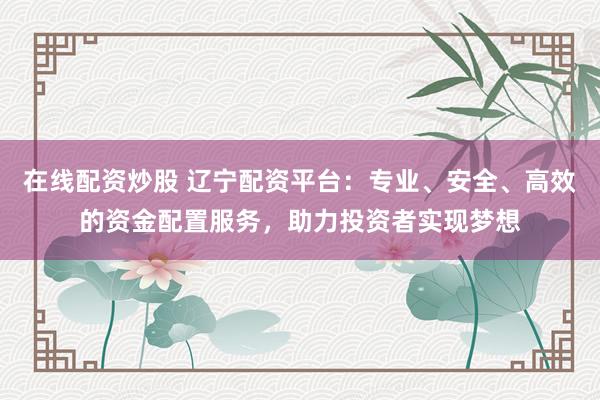 在线配资炒股 辽宁配资平台：专业、安全、高效的资金配置服务，助力投资者实现梦想