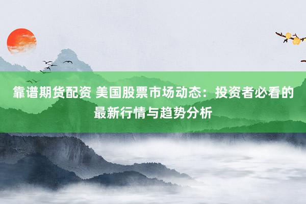 靠谱期货配资 美国股票市场动态：投资者必看的最新行情与趋势分析