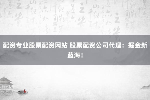 配资专业股票配资网站 股票配资公司代理：掘金新蓝海！