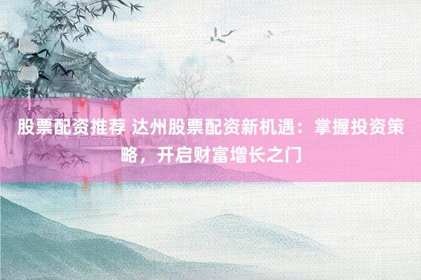 股票配资推荐 达州股票配资新机遇：掌握投资策略，开启财富增长之门