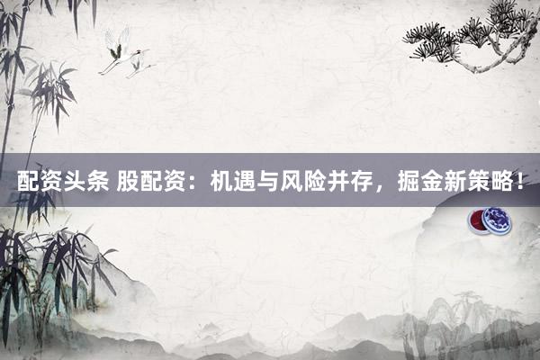 配资头条 股配资：机遇与风险并存，掘金新策略！