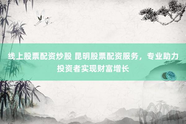 线上股票配资炒股 昆明股票配资服务，专业助力投资者实现财富增长
