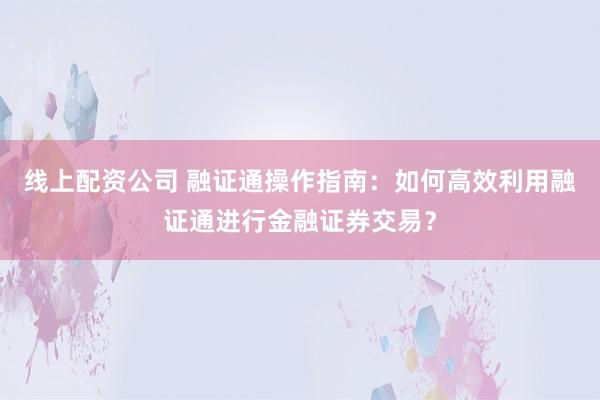 线上配资公司 融证通操作指南：如何高效利用融证通进行金融证券交易？