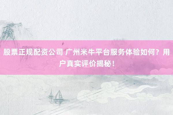 股票正规配资公司 广州米牛平台服务体验如何？用户真实评价揭秘！