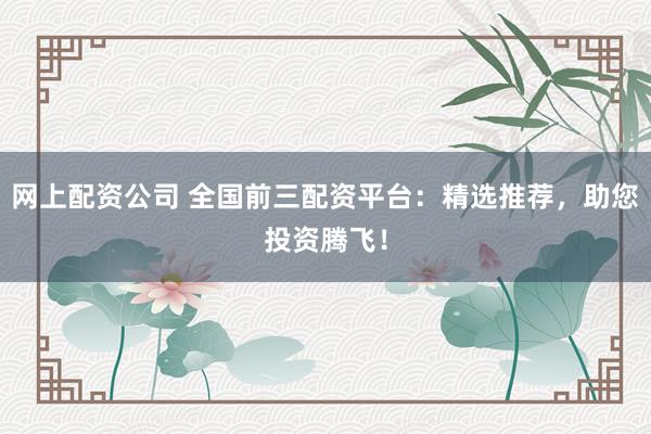 网上配资公司 全国前三配资平台：精选推荐，助您投资腾飞！