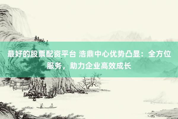 最好的股票配资平台 浩鼎中心优势凸显：全方位服务，助力企业高效成长