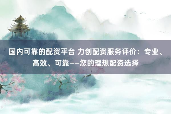 国内可靠的配资平台 力创配资服务评价：专业、高效、可靠——您的理想配资选择