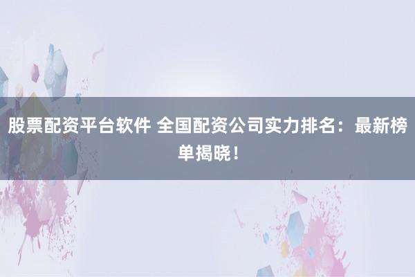 股票配资平台软件 全国配资公司实力排名：最新榜单揭晓！
