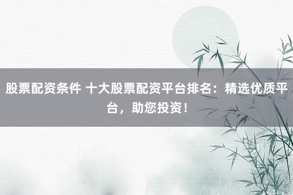 股票配资条件 十大股票配资平台排名：精选优质平台，助您投资！