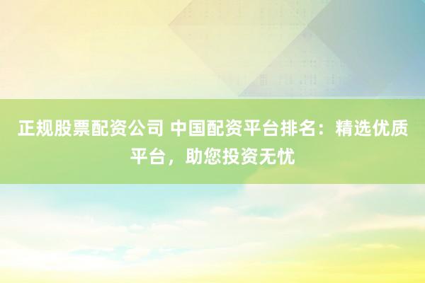 正规股票配资公司 中国配资平台排名：精选优质平台，助您投资无忧