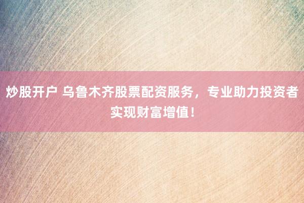炒股开户 乌鲁木齐股票配资服务，专业助力投资者实现财富增值！