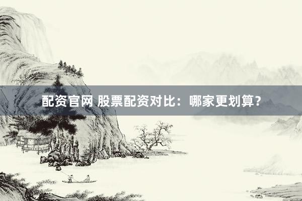 配资官网 股票配资对比：哪家更划算？