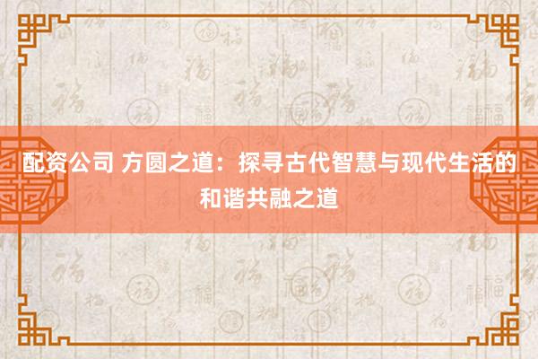 配资公司 方圆之道：探寻古代智慧与现代生活的和谐共融之道