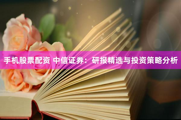 手机股票配资 中信证券：研报精选与投资策略分析