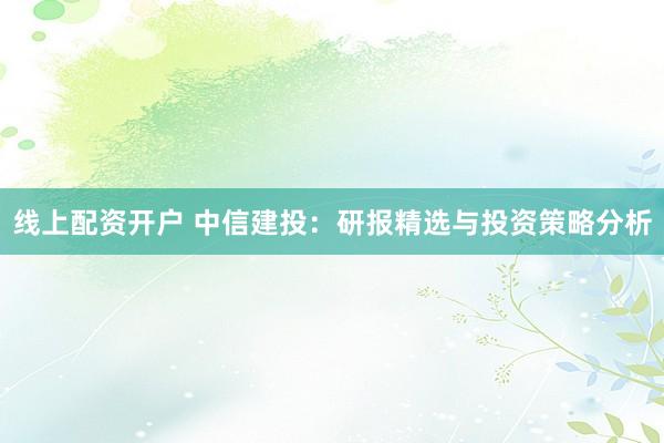线上配资开户 中信建投：研报精选与投资策略分析