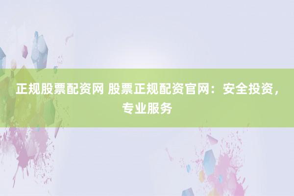 正规股票配资网 股票正规配资官网：安全投资，专业服务