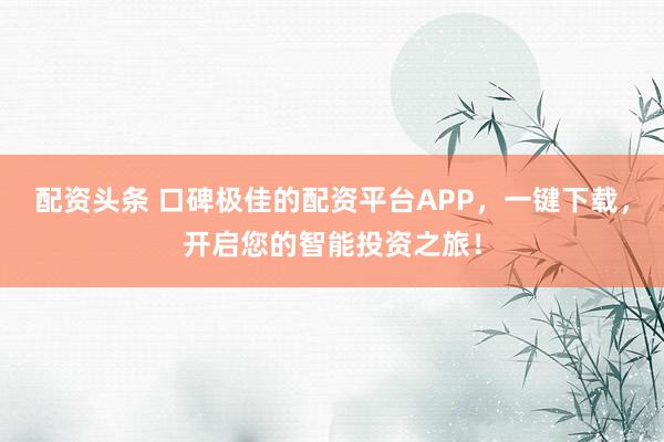 配资头条 口碑极佳的配资平台APP，一键下载，开启您的智能投资之旅！
